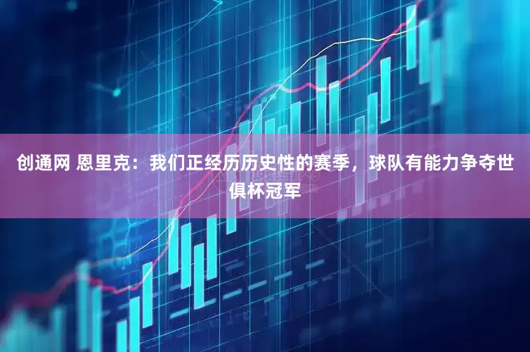创通网 恩里克：我们正经历历史性的赛季，球队有能力争夺世俱杯冠军