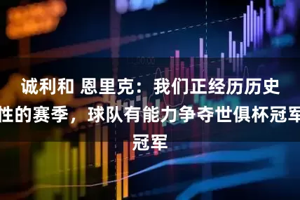 诚利和 恩里克：我们正经历历史性的赛季，球队有能力争夺世俱杯冠军
