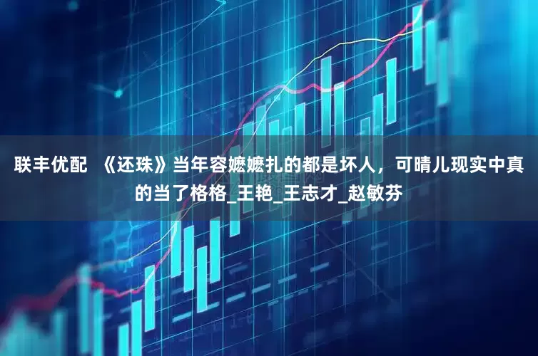 联丰优配  《还珠》当年容嬷嬷扎的都是坏人，可晴儿现实中真的当了格格_王艳_王志才_赵敏芬