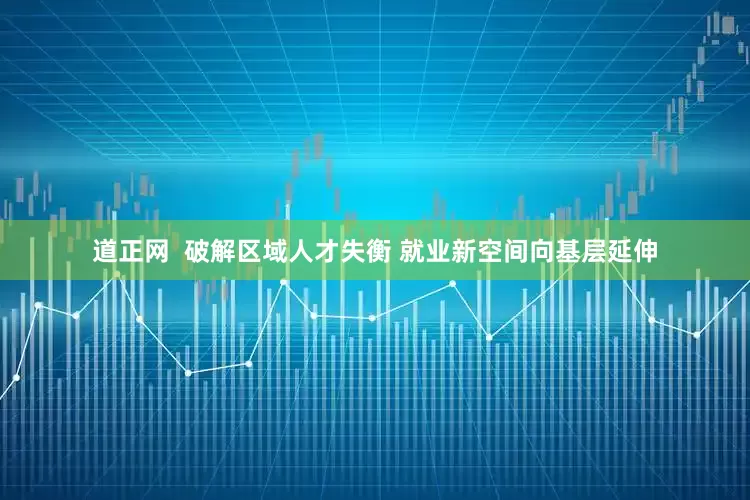 道正网  破解区域人才失衡 就业新空间向基层延伸