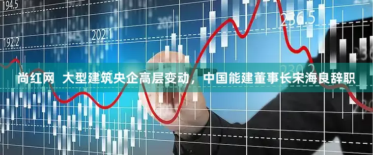 尚红网  大型建筑央企高层变动，中国能建董事长宋海良辞职