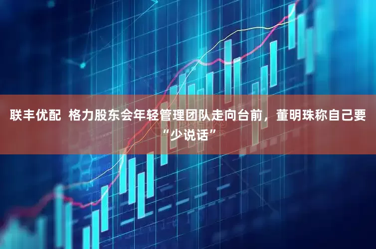 联丰优配  格力股东会年轻管理团队走向台前，董明珠称自己要“少说话”
