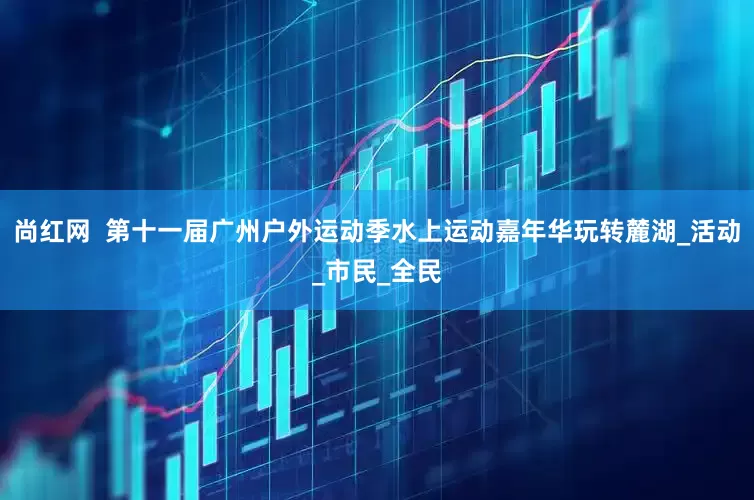 尚红网  第十一届广州户外运动季水上运动嘉年华玩转麓湖_活动_市民_全民