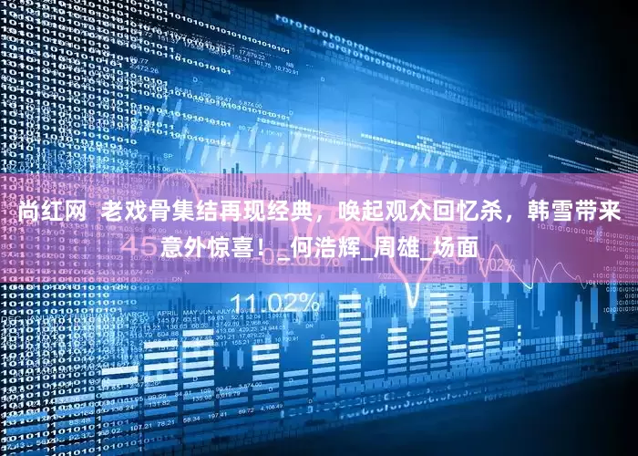尚红网  老戏骨集结再现经典，唤起观众回忆杀，韩雪带来意外惊喜！_何浩辉_周雄_场面