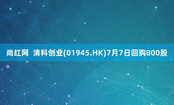 尚红网  清科创业(01945.HK)7月7日回购800股
