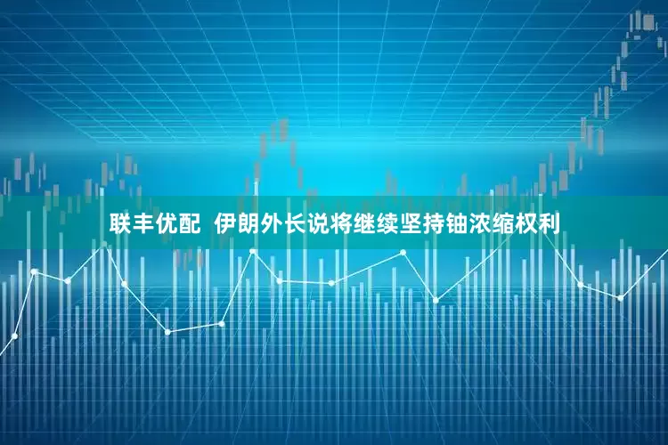 联丰优配  伊朗外长说将继续坚持铀浓缩权利