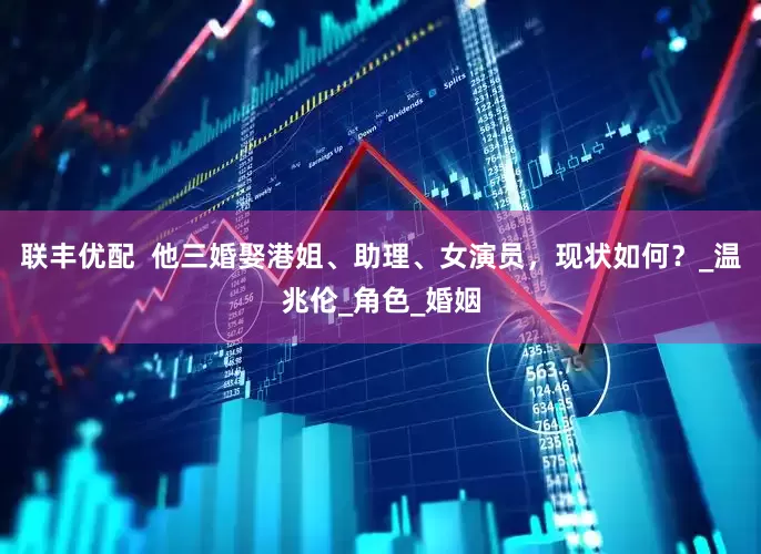 联丰优配  他三婚娶港姐、助理、女演员，现状如何？_温兆伦_角色_婚姻
