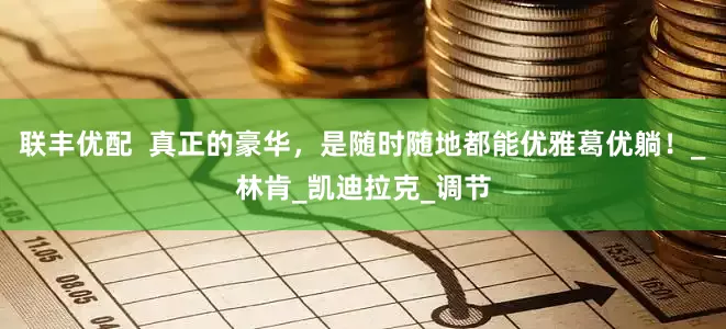 联丰优配  真正的豪华，是随时随地都能优雅葛优躺！_林肯_凯迪拉克_调节