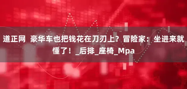 道正网  豪华车也把钱花在刀刃上？冒险家：坐进来就懂了！_后排_座椅_Mpa