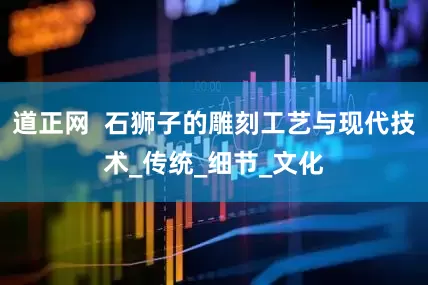 道正网  石狮子的雕刻工艺与现代技术_传统_细节_文化