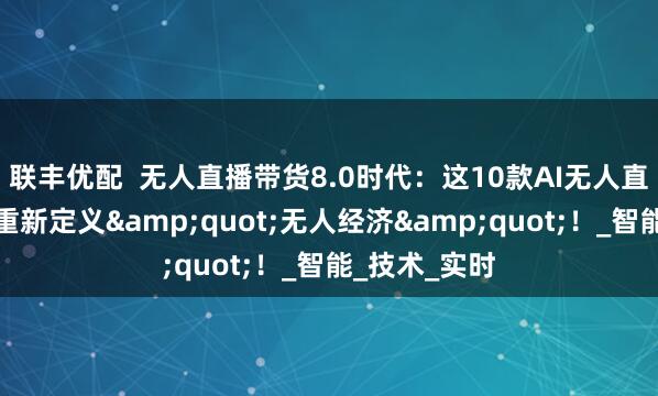 联丰优配  无人直播带货8.0时代：这10款AI无人直播工具正在重新定义&quot;无人经济&quot;！_智能_技术_实时