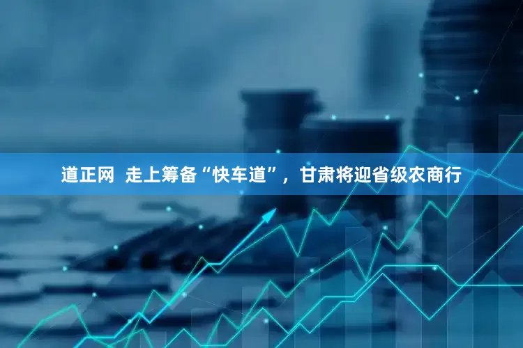 道正网  走上筹备“快车道”，甘肃将迎省级农商行