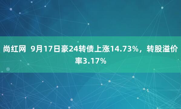 尚红网  9月17日豪24转债上涨14.73%，转股溢价率3.17%