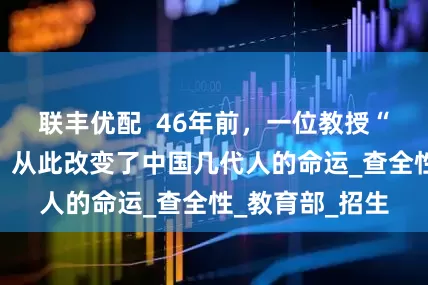 联丰优配  46年前，一位教授“直谏”邓小平，从此改变了中国几代人的命运_查全性_教育部_招生