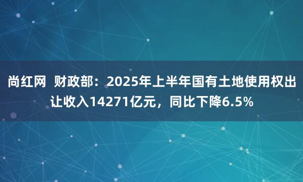 尚红网  财政部：2025年上半年国有土地使用权出让收入14271亿元，同比下降6.5%