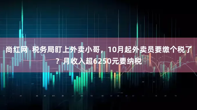 尚红网  税务局盯上外卖小哥，10月起外卖员要缴个税了？月收入超6250元要纳税