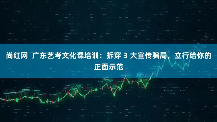 尚红网  广东艺考文化课培训：拆穿 3 大宣传骗局，立行给你的正面示范