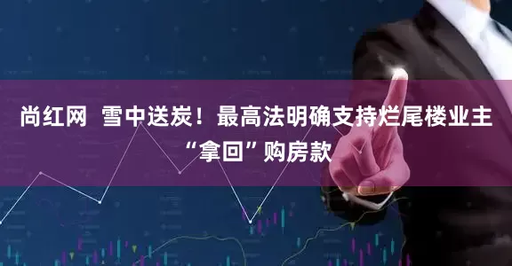尚红网  雪中送炭！最高法明确支持烂尾楼业主“拿回”购房款