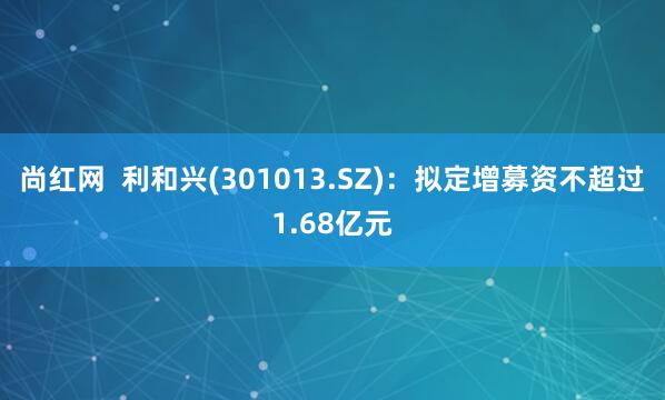 尚红网  利和兴(301013.SZ)：拟定增募资不超过1.68亿元